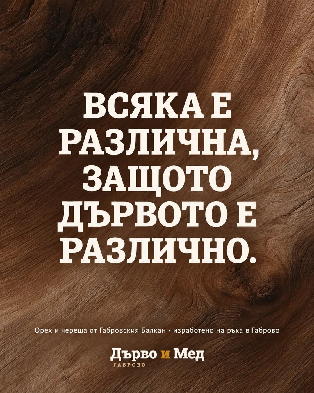 Отблизо снимана шарка на орехово дърво запълва целия кадър. Върху нея с големи кремави главни букви пише „Всяка е различна, защото дървото е различно.“, а отдолу „Орех и череша от Габровския Балкан · изработено на ръка в Габрово“ и логото на „Дърво и Мед“.